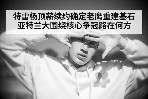 特雷杨顶薪续约确定老鹰重建基石亚特兰大围绕核心争冠路在何方