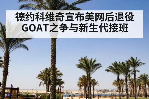德约科维奇宣布美网后退役 GOAT之争与新生代接班